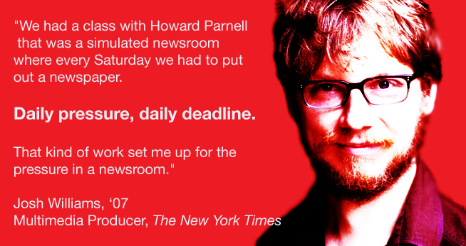 We had a class with Howard Parnell that was a simulated newsroom where every Saturday we had to put out a newspaper.<br />Daily pressure, daily deadline. <br /><br />Josh Williams, ‘07<br />Multimedia Producer, The New York Times