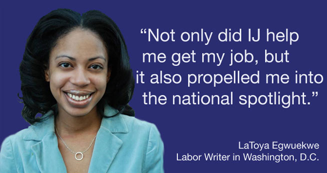 “Not only did IJ help me get my job, but it also propelled me into the national spotlight.” LaToya Egwuekwe<br />Labor Writer in Washington, D.C.