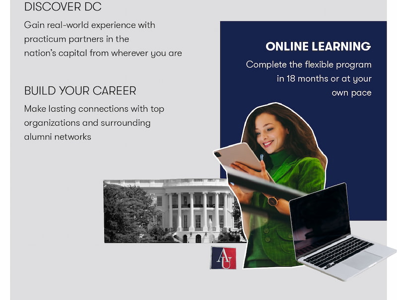 Discover DC: Gain real-world experience with practicum partners in the nation's capital from wherever you are. Build your career: Make lasting connections with top organizations and surrounding alumni networks. Online learning:
Complete the flexible program in 18 months or at your own pace.