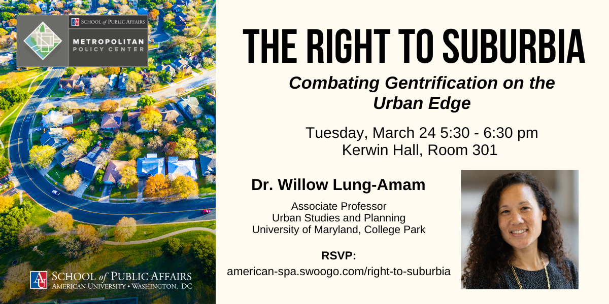 RSVP: american-spa.swoogo.com/right-to-suburbia The Right to Suburbia: Combating Gentrification on the Urban Edge. Tuesday, March 24 5:30 - 6:30 pm Kerwin Hall, Room 301. Dr. Willow Lung-Amam, Associate Professor Urban Studies and Planning UMD. RSVP:
american-spa.swoogo.com/right-to-suburbia